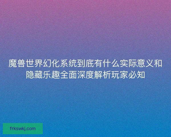 魔兽世界幻化系统到底有什么实际意义和隐藏乐趣全面深度解析玩家必知