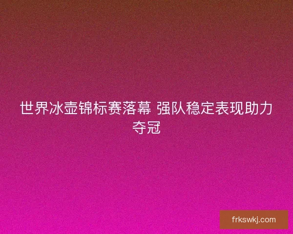 世界冰壶锦标赛落幕 强队稳定表现助力夺冠