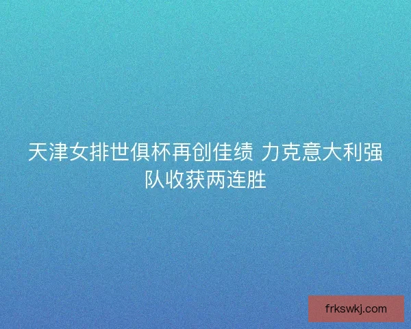 天津女排世俱杯再创佳绩 力克意大利强队收获两连胜